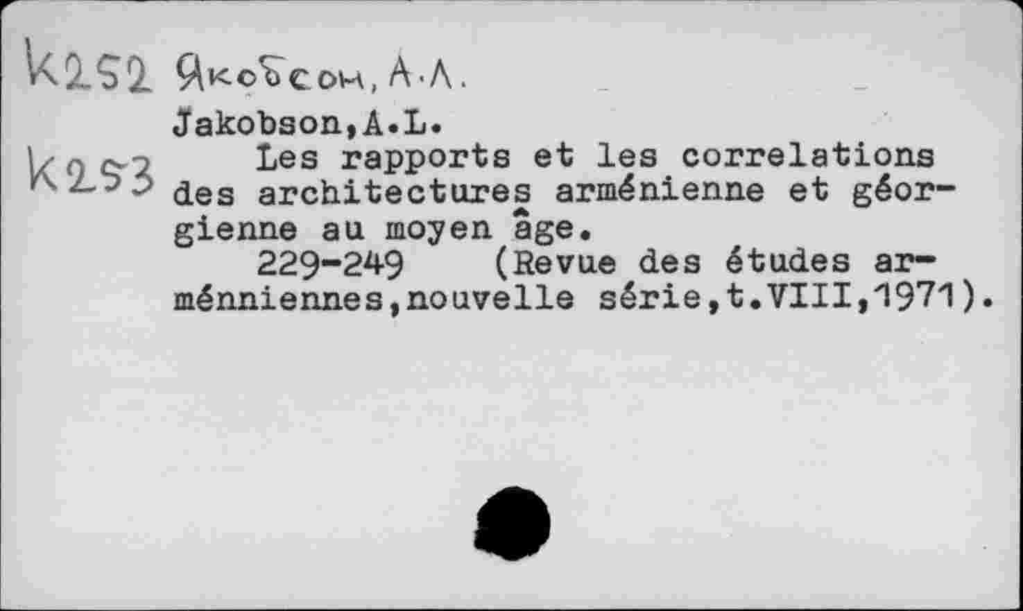 ﻿U.2.52 Йкоъс ом, A • Л.
к2лз
Jakobson,A.L.
Les rapports et les correlations des architectures arménienne et géorgienne au moyen âge.
229-249 (Revue des études arméniennes, nouvelle série, t. VIII, '197'1 ).